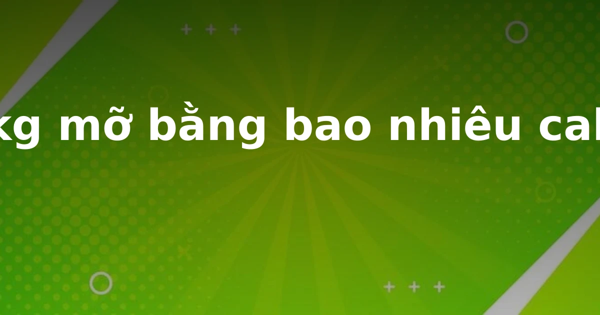 1 kg mỡ bằng bao nhiêu calo?