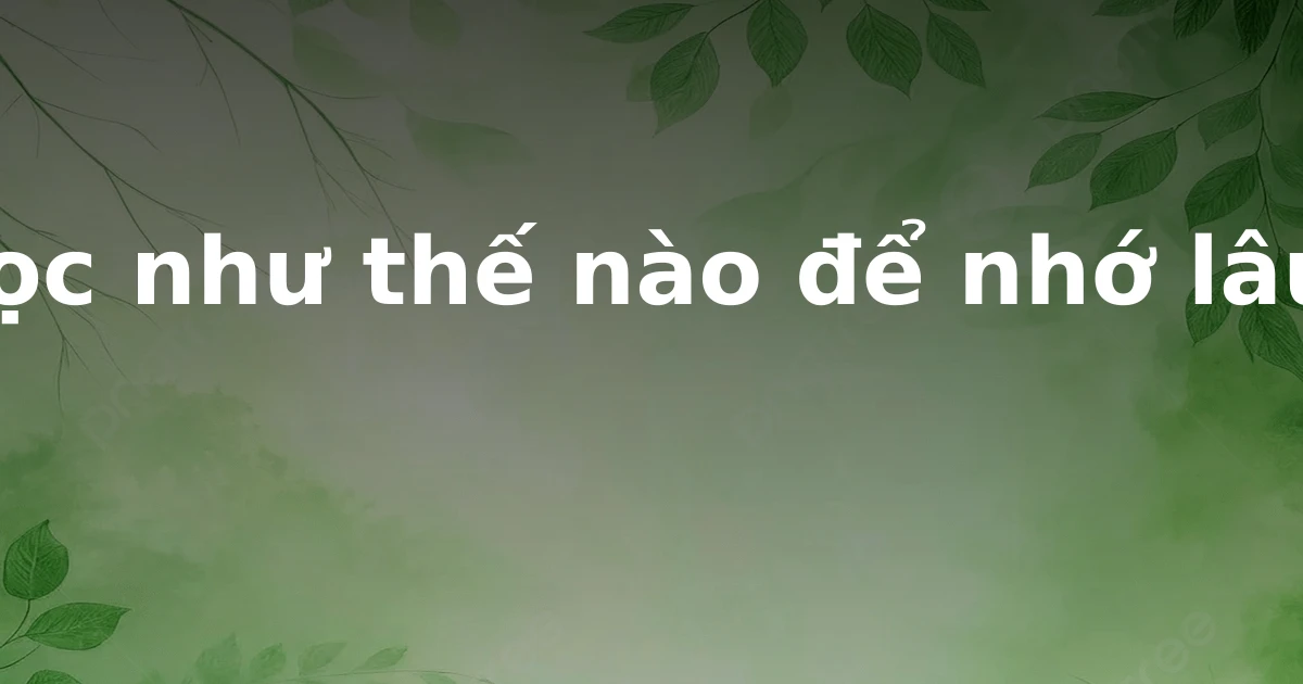 Học như thế nào để nhớ lâu?