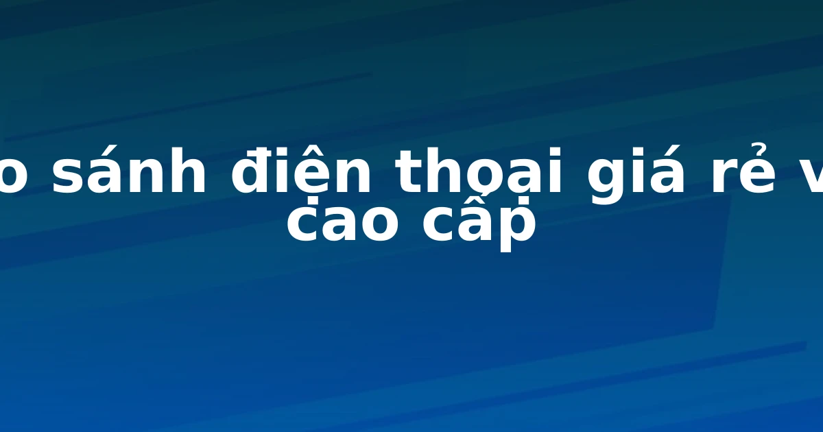 So sánh điện thoại giá rẻ và cao cấp