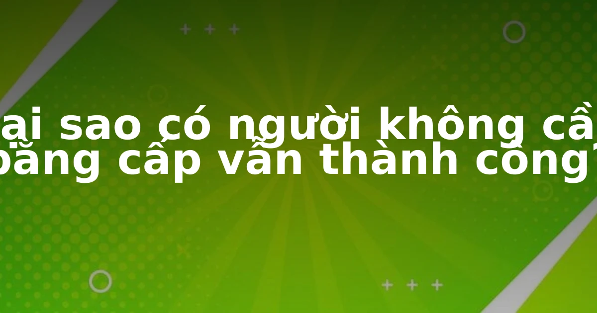 Tại sao có người không cần bằng cấp vẫn thành công?
