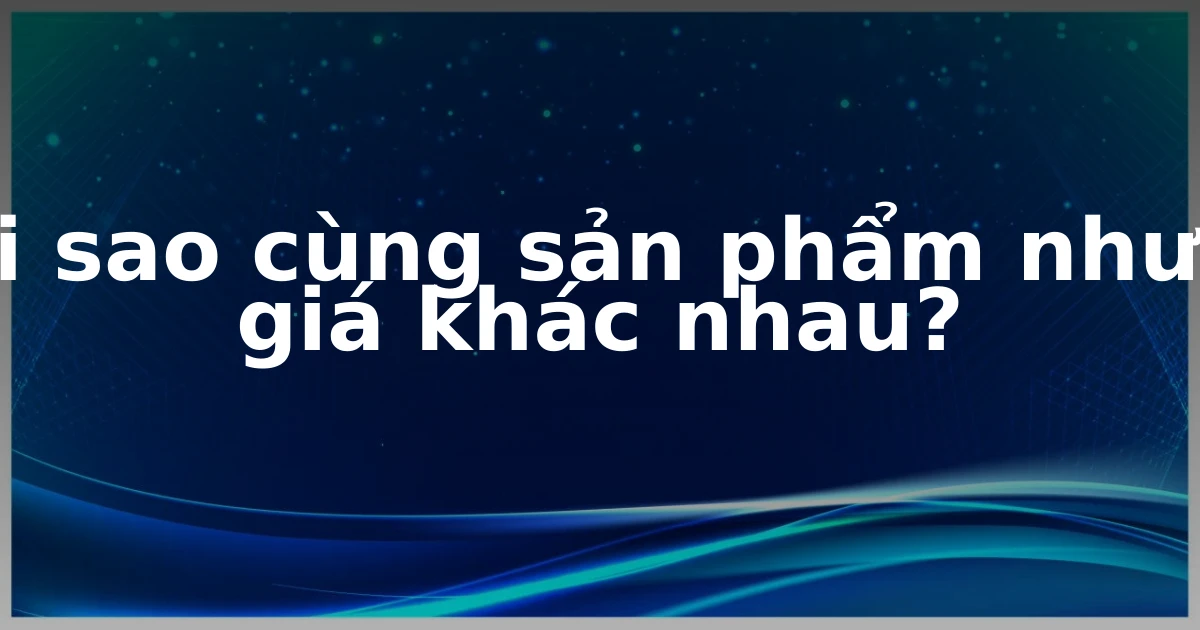 Tại sao cùng sản phẩm nhưng giá khác nhau?