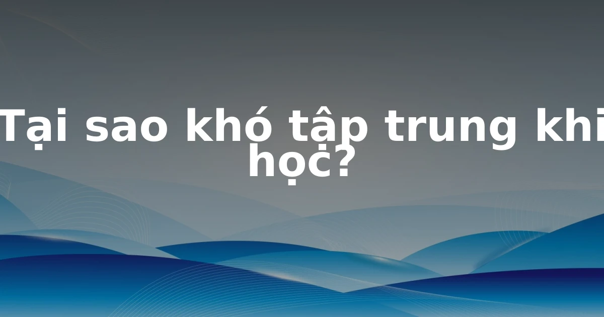 Tại sao khó tập trung khi học?