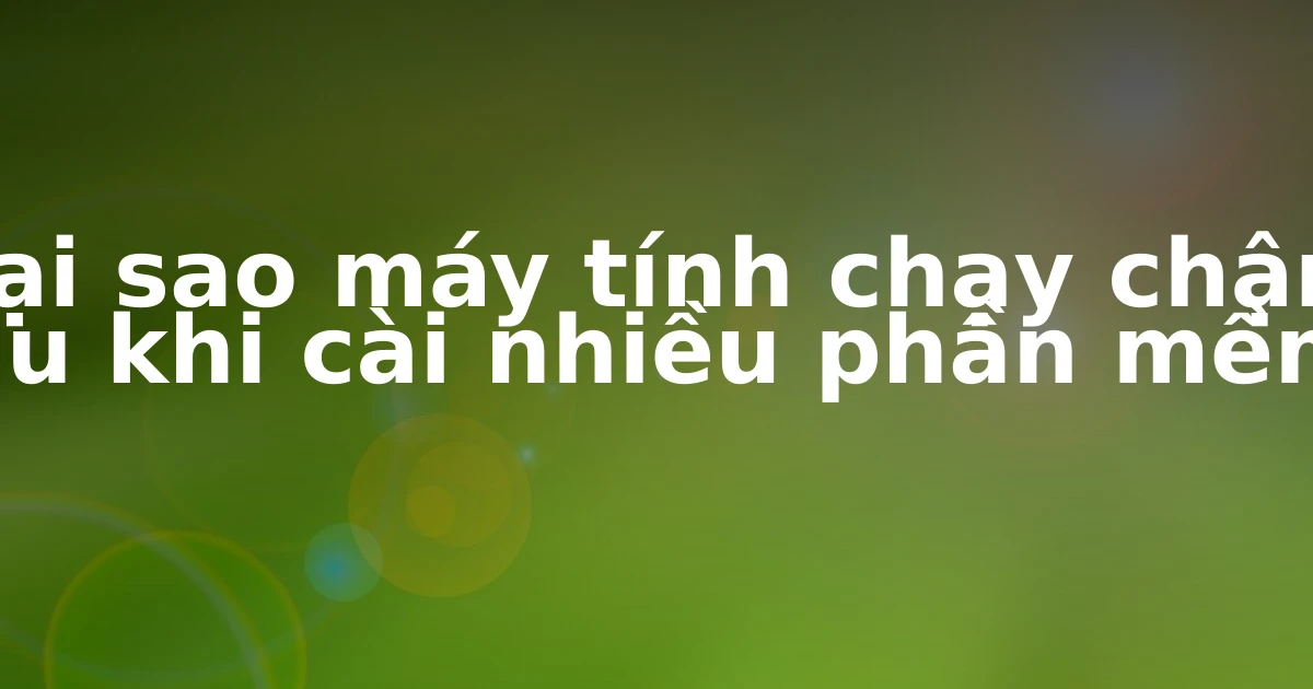 Tại sao máy tính chạy chậm sau khi cài nhiều phần mềm?