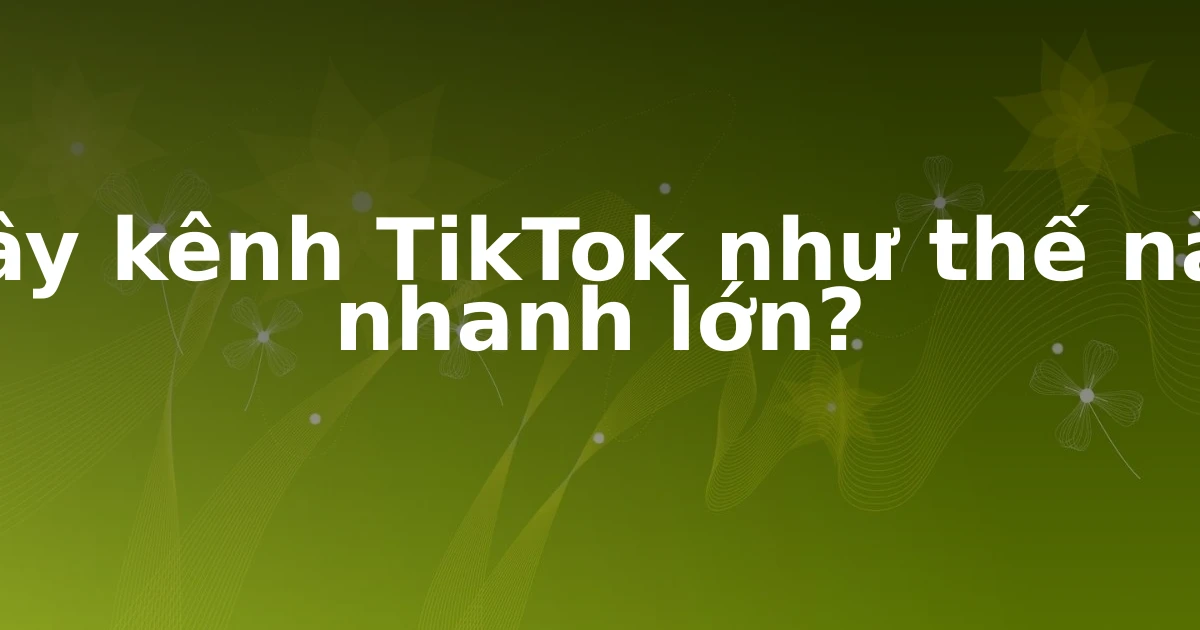 Xây kênh TikTok như thế nào nhanh lớn?